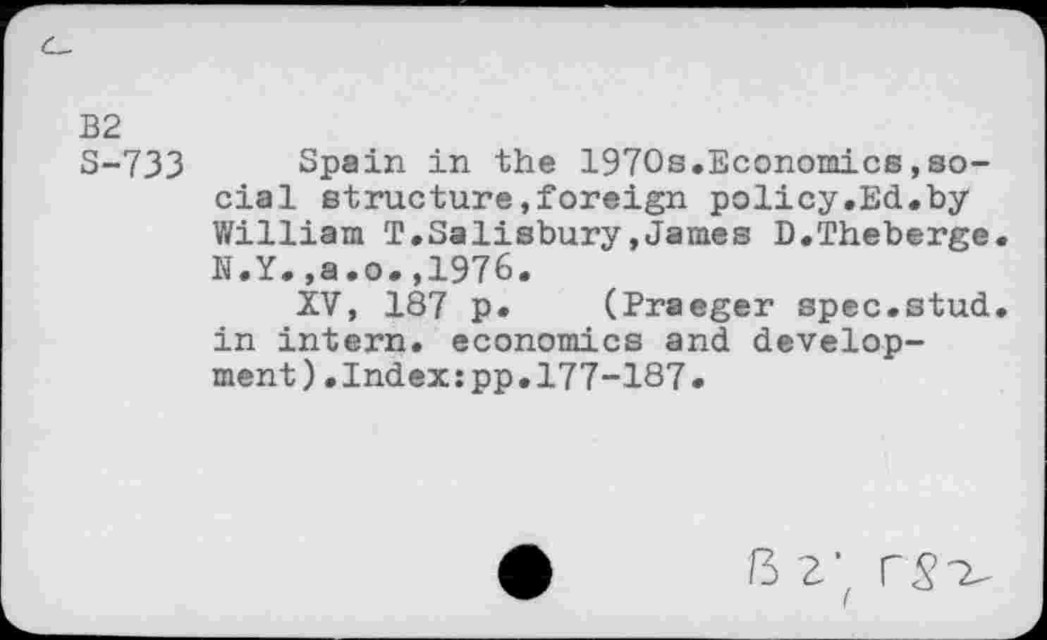 ﻿B2
S-733 Spain in the 1970s.Economics,social structure»foreign policy.Ed.by William T.Salisbury,James D.Theberge N.Y.,a.o.,1976.
XV, 187 p. (Praeger spec.stud in intern, economics and development) .Index:pp.177-187.